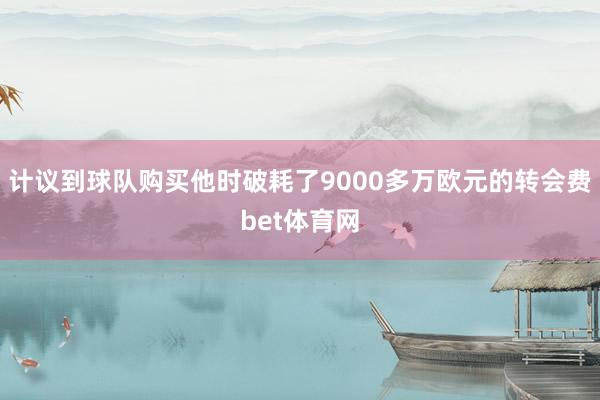 计议到球队购买他时破耗了9000多万欧元的转会费bet体育网