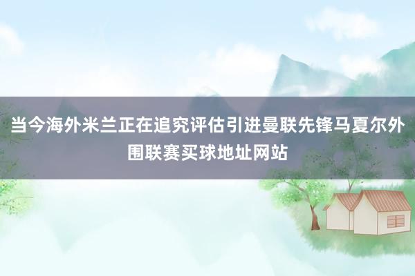 当今海外米兰正在追究评估引进曼联先锋马夏尔外围联赛买球地址网站