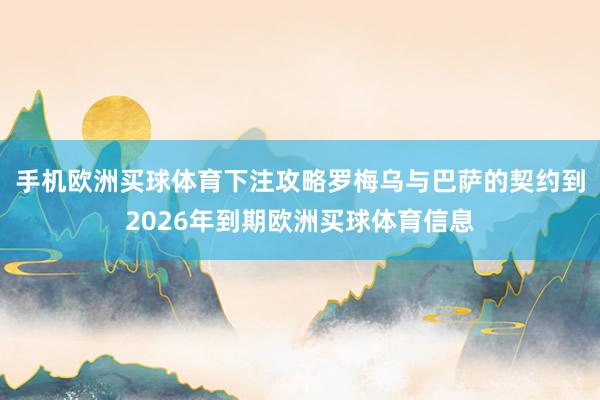 手机欧洲买球体育下注攻略罗梅乌与巴萨的契约到2026年到期欧洲买球体育信息