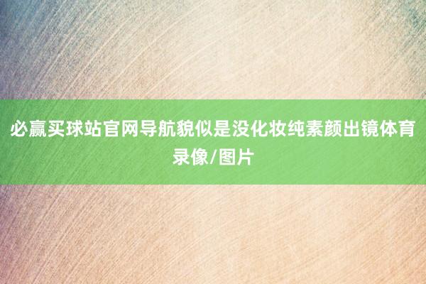 必赢买球站官网导航貌似是没化妆纯素颜出镜体育录像/图片