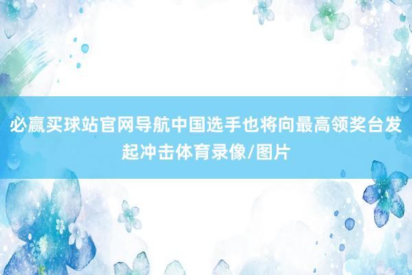 必赢买球站官网导航中国选手也将向最高领奖台发起冲击体育录像/图片