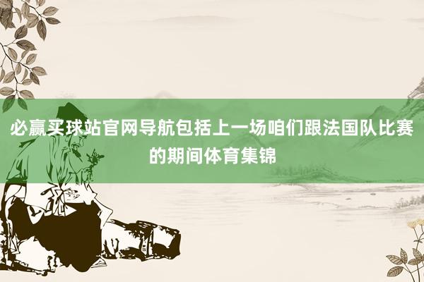 必赢买球站官网导航包括上一场咱们跟法国队比赛的期间体育集锦