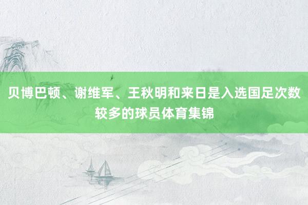 贝博巴顿、谢维军、王秋明和来日是入选国足次数较多的球员体育集锦