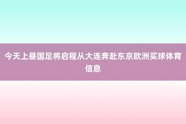 今天上昼国足将启程从大连奔赴东京欧洲买球体育信息