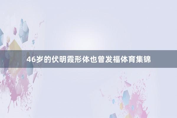 46岁的伏明霞形体也曾发福体育集锦