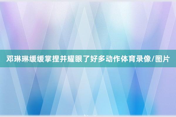 邓琳琳缓缓掌捏并耀眼了好多动作体育录像/图片