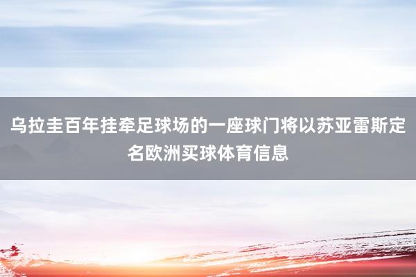 乌拉圭百年挂牵足球场的一座球门将以苏亚雷斯定名欧洲买球体育信息