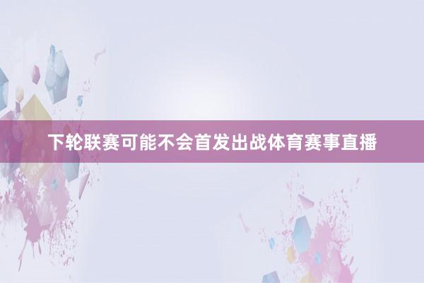 下轮联赛可能不会首发出战体育赛事直播