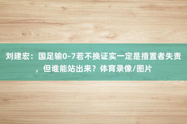 刘建宏：国足输0-7若不换证实一定是措置者失责，但谁能站出来？体育录像/图片