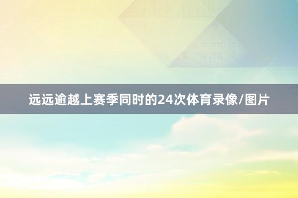 远远逾越上赛季同时的24次体育录像/图片