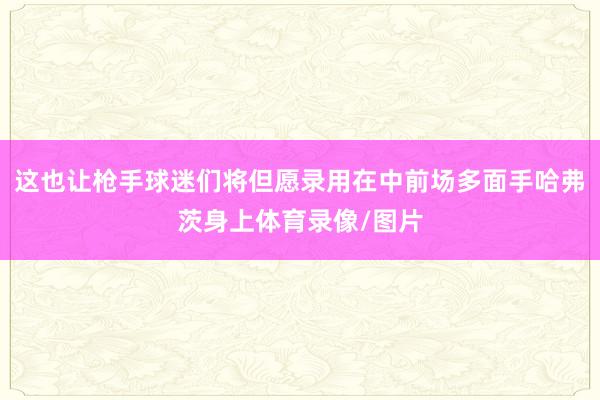 这也让枪手球迷们将但愿录用在中前场多面手哈弗茨身上体育录像/图片