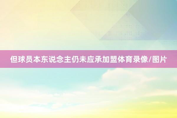 但球员本东说念主仍未应承加盟体育录像/图片