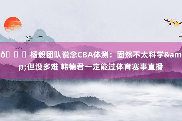 👀杨毅团队说念CBA体测：固然不太科学&但没多难 韩德君一定能过体育赛事直播