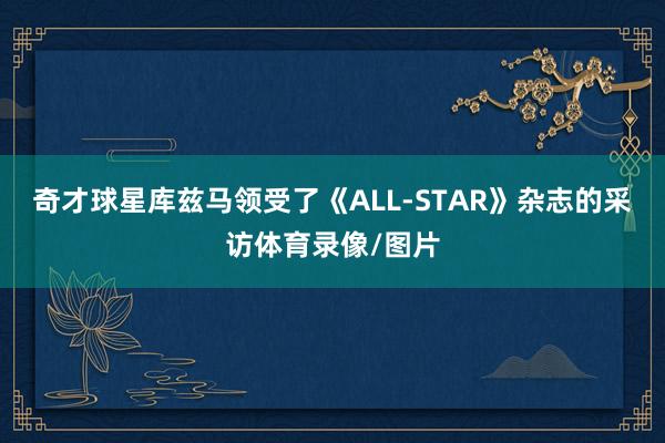 奇才球星库兹马领受了《ALL-STAR》杂志的采访体育录像/图片