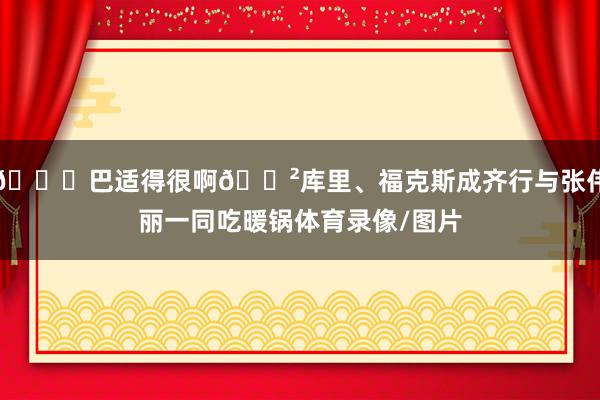 😃巴适得很啊🍲库里、福克斯成齐行与张伟丽一同吃暖锅体育录像/图片