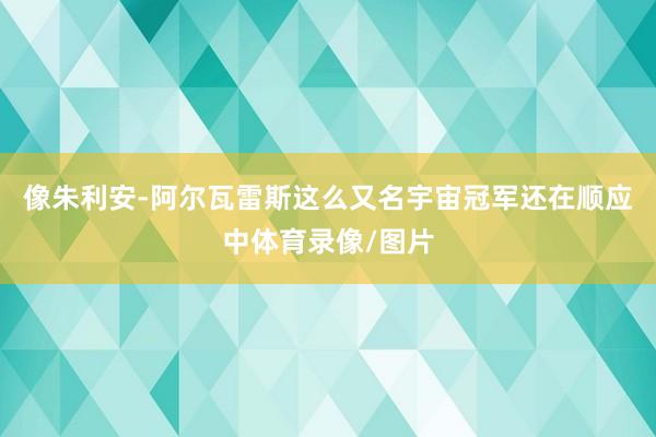 像朱利安-阿尔瓦雷斯这么又名宇宙冠军还在顺应中体育录像/图片