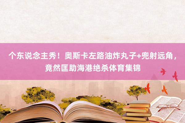 个东说念主秀！奥斯卡左路油炸丸子+兜射远角，竟然匡助海港绝杀体育集锦