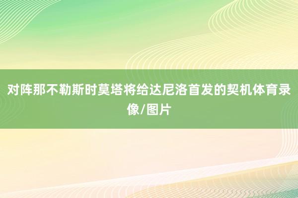 对阵那不勒斯时莫塔将给达尼洛首发的契机体育录像/图片