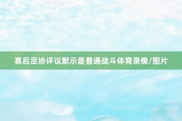 赛后足协评议默示是普通战斗体育录像/图片