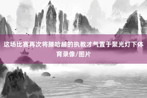 这场比赛再次将滕哈赫的执教才气置于聚光灯下体育录像/图片