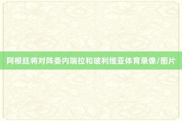 阿根廷将对阵委内瑞拉和玻利维亚体育录像/图片