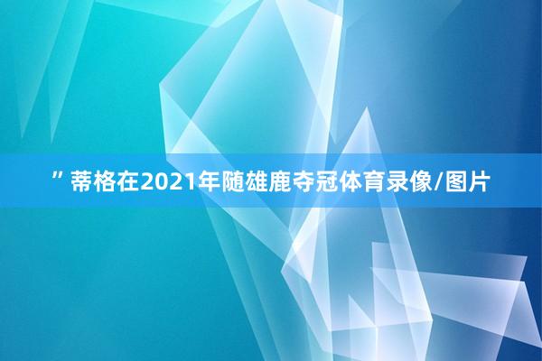 ”　　蒂格在2021年随雄鹿夺冠体育录像/图片