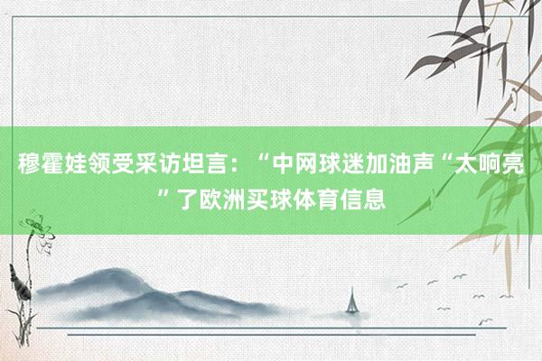 穆霍娃领受采访坦言：“中网球迷加油声“太响亮”了欧洲买球体育信息