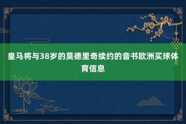 皇马将与38岁的莫德里奇续约的音书欧洲买球体育信息