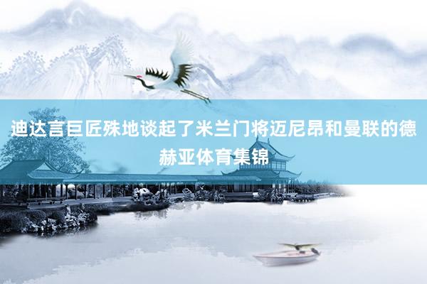 迪达言巨匠殊地谈起了米兰门将迈尼昂和曼联的德赫亚体育集锦